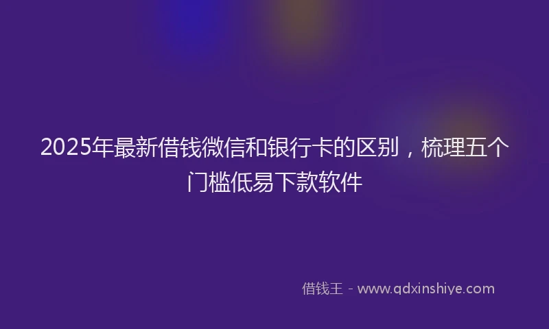 2025年最新借钱微信和银行卡的区别，梳理五个门槛低易下款软件