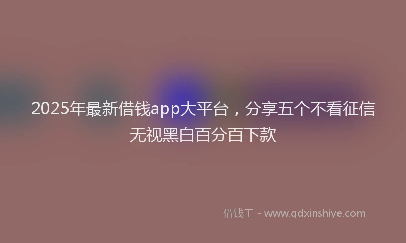 2025年最新借钱app大平台，分享五个不看征信无视黑白百分百下款