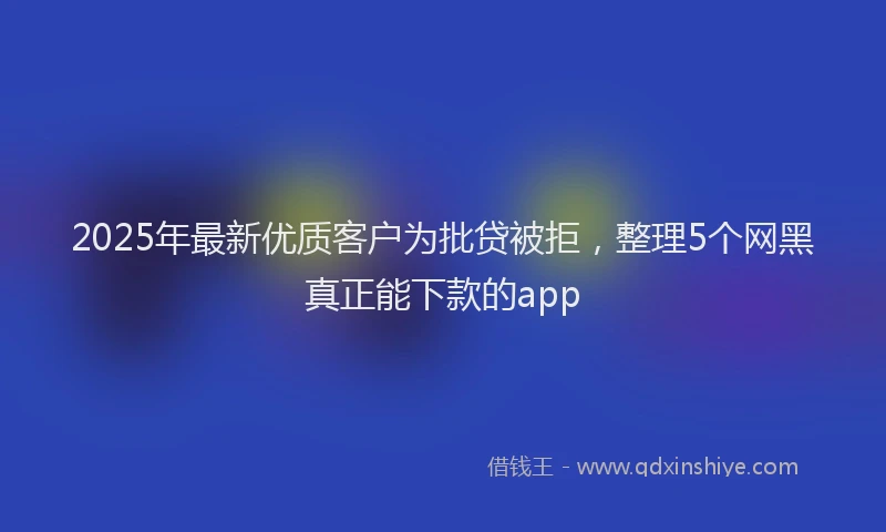 2025年最新优质客户为批贷被拒，整理5个网黑真正能下款的app