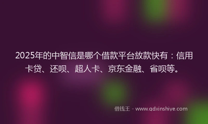 2025年的中智信是哪个借款平台放款快有：信用卡贷、还呗、超人卡、京东金融、省呗等。