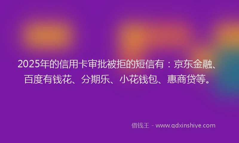 2025年的信用卡审批被拒的短信有：京东金融、百度有钱花、分期乐、小花钱包、惠商贷等。