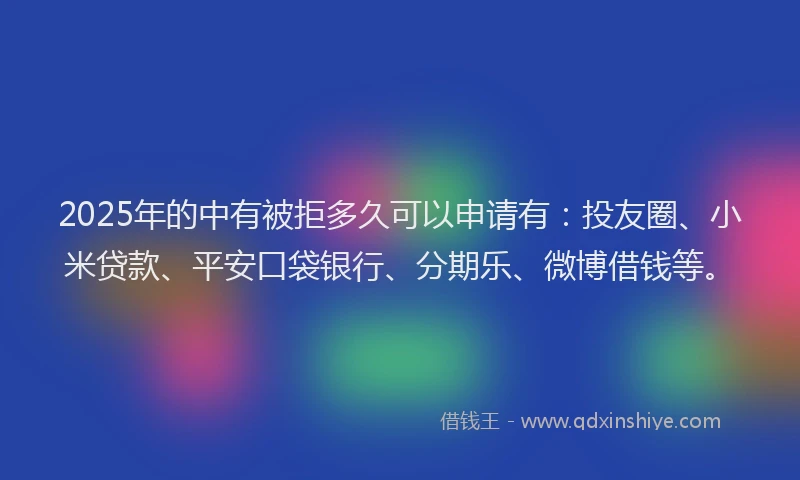 2025年的中有被拒多久可以申请有：投友圈、小米贷款、平安口袋银行、分期乐、微博借钱等。