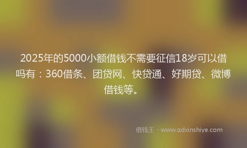 2025年的5000小额借钱不需要征信18岁可以借吗有：360借条、团贷网、快贷通、好期贷、微博借钱等。