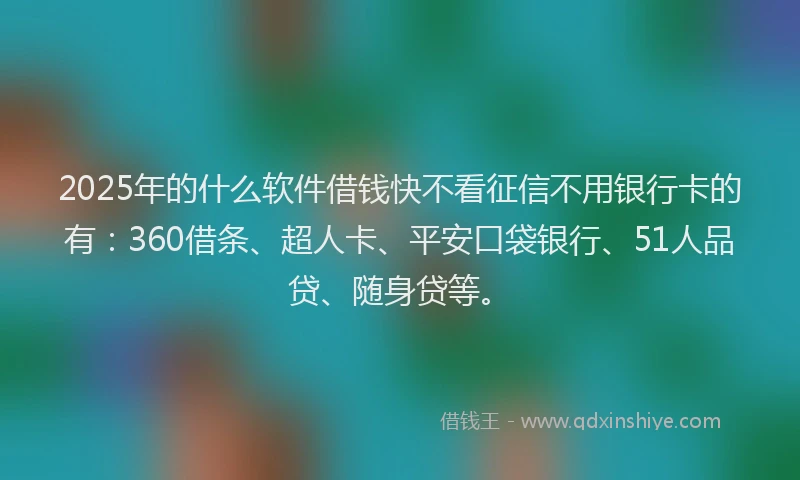 2025年的什么软件借钱快不看征信不用银行卡的有：360借条、超人卡、平安口袋银行、51人品贷、随身贷等。