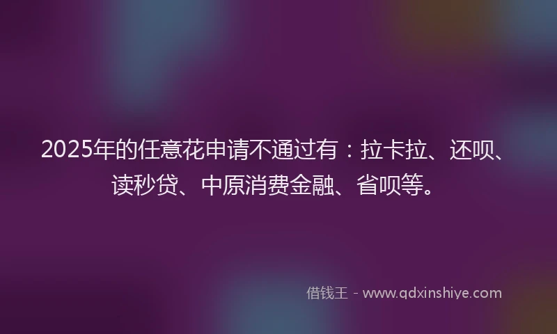 2025年的任意花申请不通过有：拉卡拉、还呗、读秒贷、中原消费金融、省呗等。