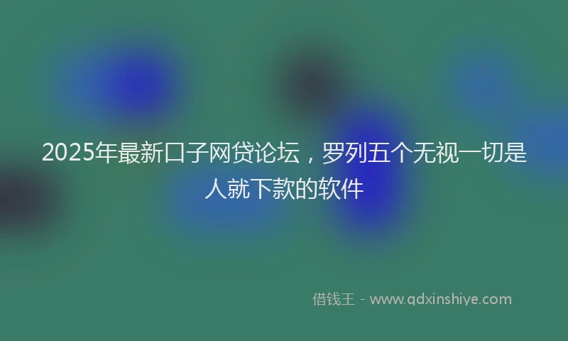2025年最新口子网贷论坛，罗列五个无视一切是人就下款的软件
