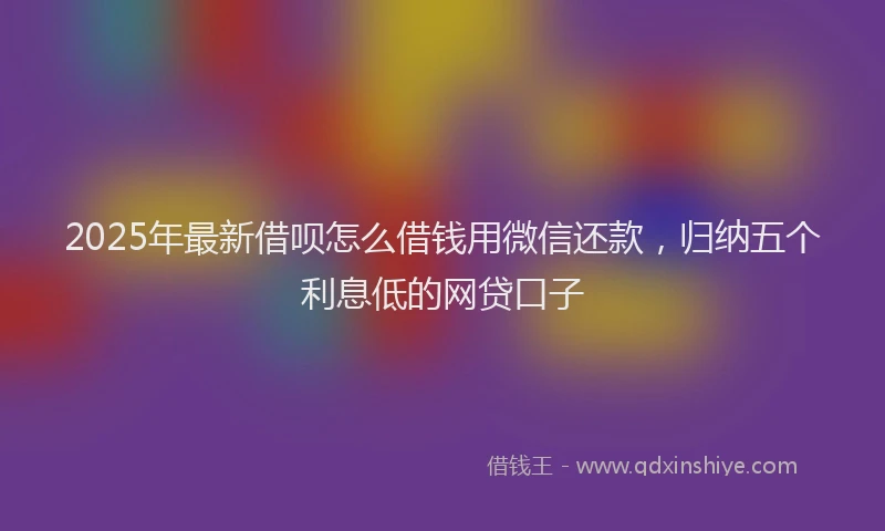 2025年最新借呗怎么借钱用微信还款，归纳五个利息低的网贷口子