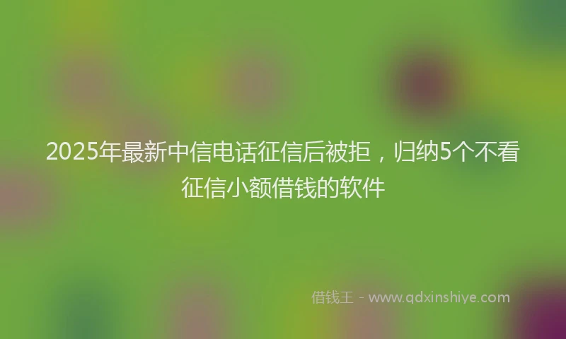 2025年最新中信电话征信后被拒，归纳5个不看征信小额借钱的软件