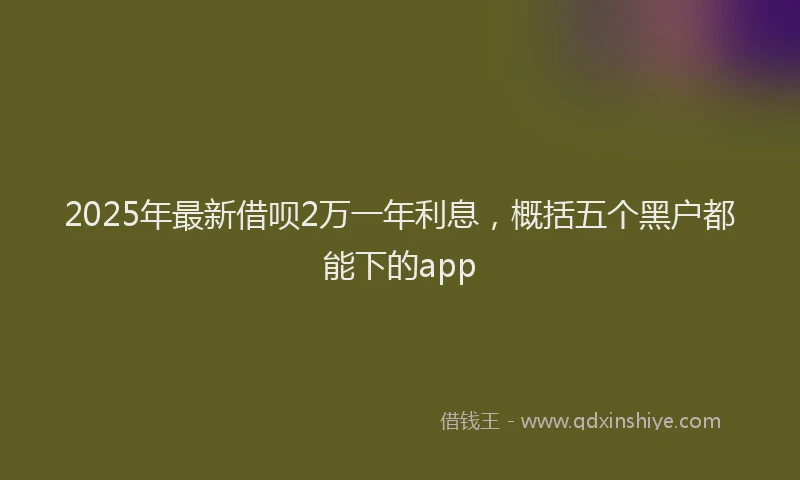 2025年最新借呗2万一年利息，概括五个黑户都能下的app