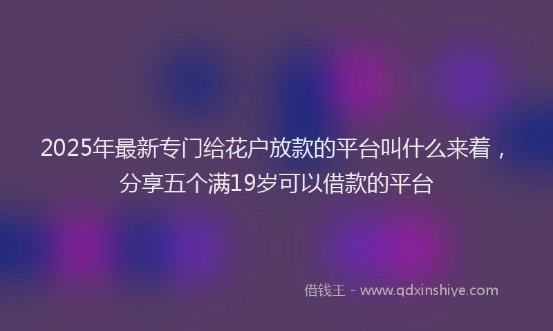 2025年最新专门给花户放款的平台叫什么来着，分享五个满19岁可以借款的平台
