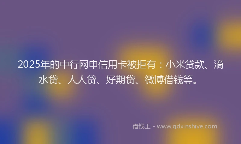 2025年的中行网申信用卡被拒有：小米贷款、滴水贷、人人贷、好期贷、微博借钱等。