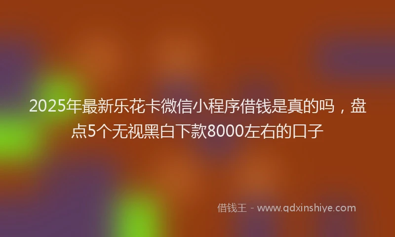 2025年最新乐花卡微信小程序借钱是真的吗，盘点5个无视黑白下款8000左右的口子