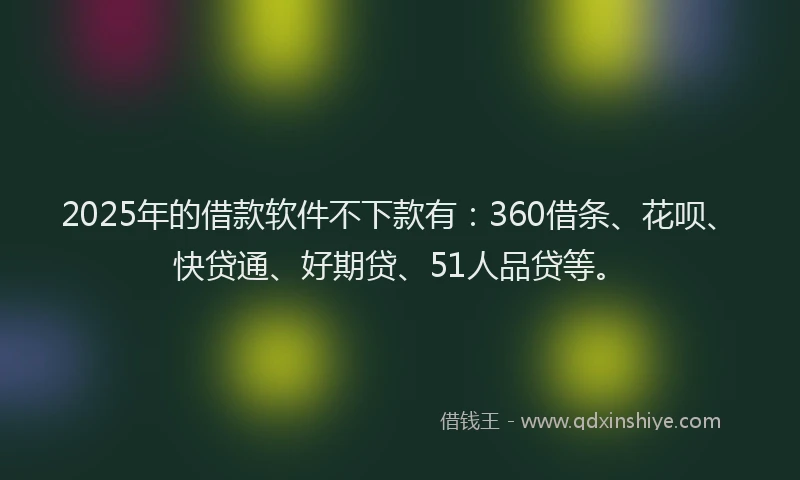 2025年的借款软件不下款有：360借条、花呗、快贷通、好期贷、51人品贷等。