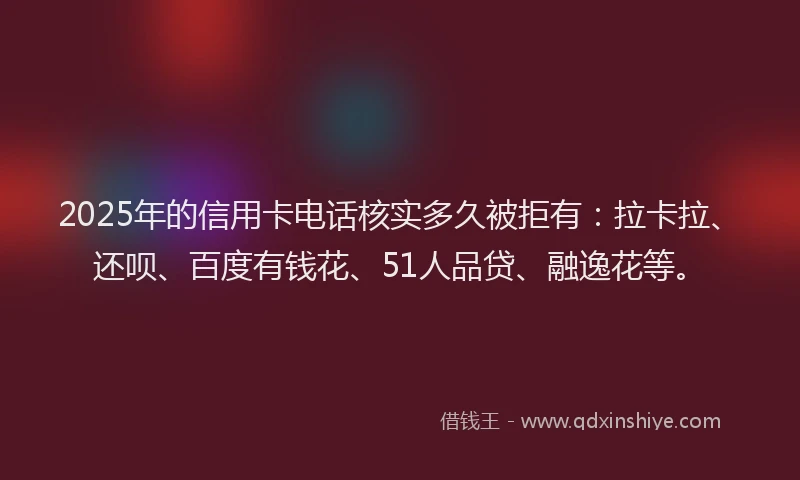 2025年的信用卡电话核实多久被拒有：拉卡拉、还呗、百度有钱花、51人品贷、融逸花等。