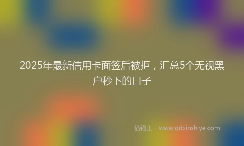 2025年最新信用卡面签后被拒，汇总5个无视黑户秒下的口子