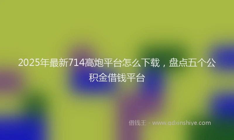2025年最新714高炮平台怎么下载，盘点五个公积金借钱平台