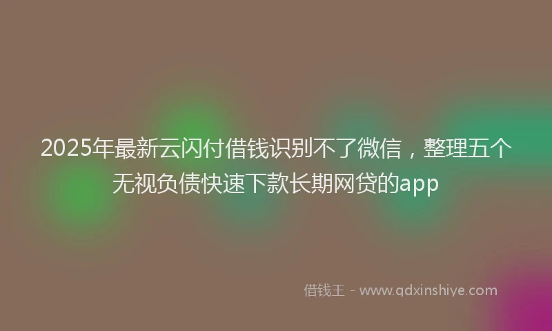 2025年最新云闪付借钱识别不了微信，整理五个无视负债快速下款长期网贷的app