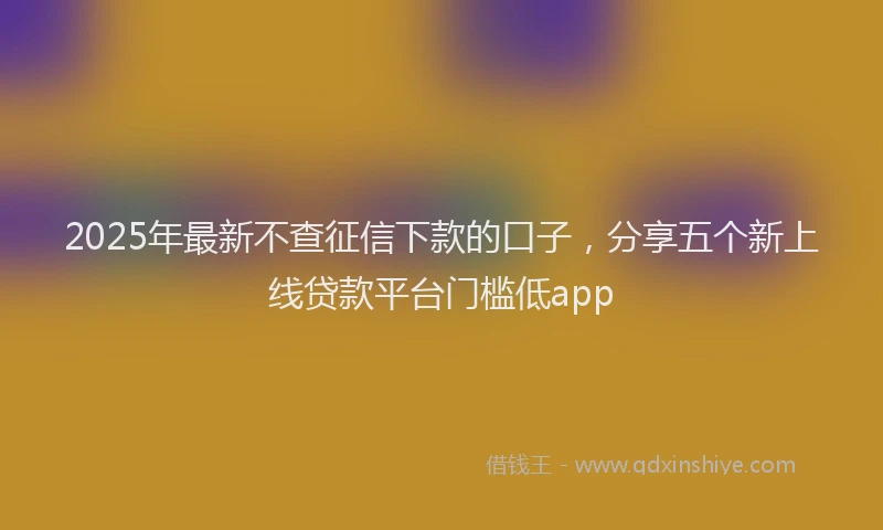 2025年最新不查征信下款的口子，分享五个新上线贷款平台门槛低app