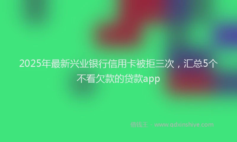 2025年最新兴业银行信用卡被拒三次，汇总5个不看欠款的贷款app