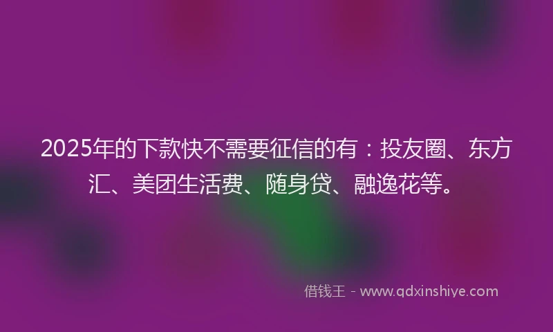 2025年的下款快不需要征信的有：投友圈、东方汇、美团生活费、随身贷、融逸花等。
