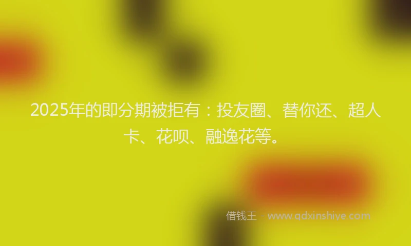 2025年的即分期被拒有：投友圈、替你还、超人卡、花呗、融逸花等。
