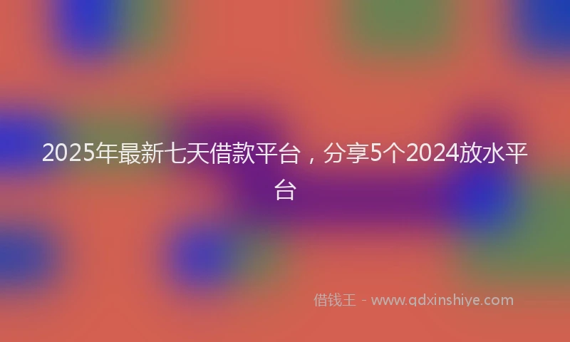 2025年最新七天借款平台，分享5个2024放水平台