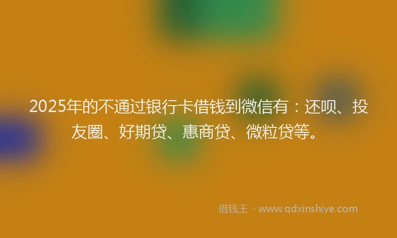 2025年的不通过银行卡借钱到微信有：还呗、投友圈、好期贷、惠商贷、微粒贷等。