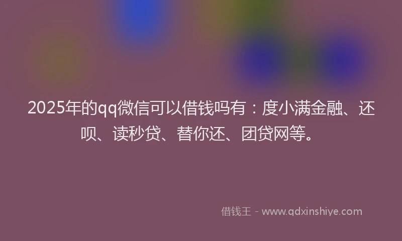 2025年的qq微信可以借钱吗有：度小满金融、还呗、读秒贷、替你还、团贷网等。