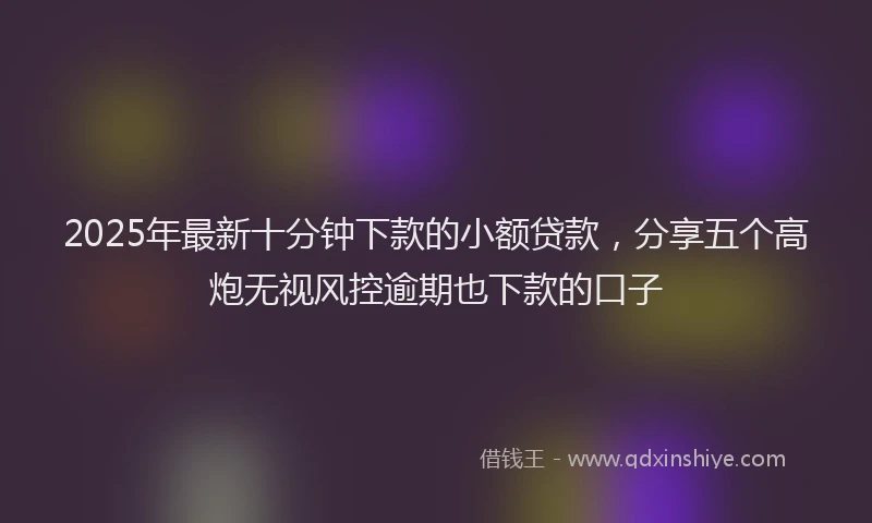 2025年最新十分钟下款的小额贷款，分享五个高炮无视风控逾期也下款的口子
