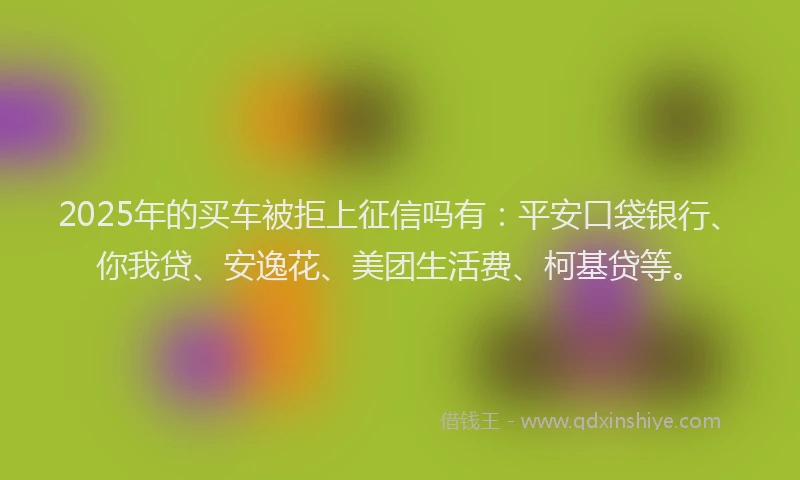 2025年的买车被拒上征信吗有：平安口袋银行、你我贷、安逸花、美团生活费、柯基贷等。