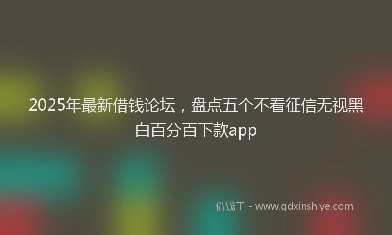 2025年最新借钱论坛，盘点五个不看征信无视黑白百分百下款app