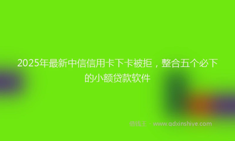 2025年最新中信信用卡下卡被拒，整合五个必下的小额贷款软件