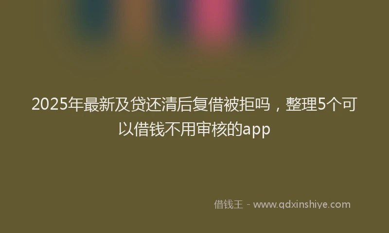 2025年最新及贷还清后复借被拒吗，整理5个可以借钱不用审核的app