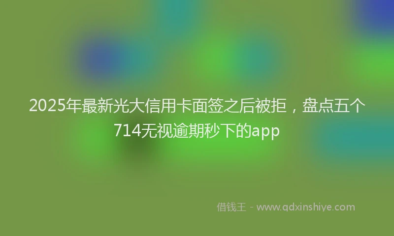 2025年最新光大信用卡面签之后被拒，盘点五个714无视逾期秒下的app