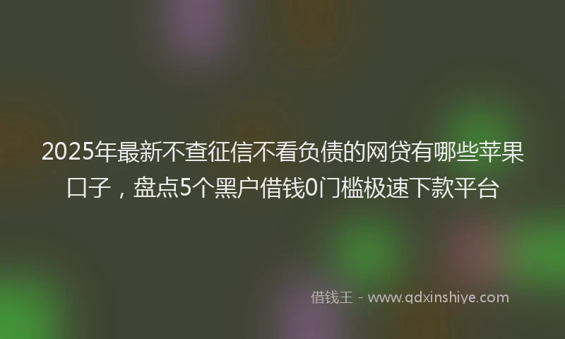 2025年最新不查征信不看负债的网贷有哪些苹果口子，盘点5个黑户借钱0门槛极速下款平台