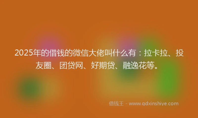 2025年的借钱的微信大佬叫什么有：拉卡拉、投友圈、团贷网、好期贷、融逸花等。