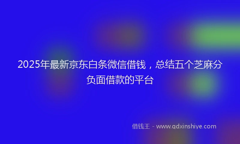 2025年最新京东白条微信借钱，总结五个芝麻分负面借款的平台