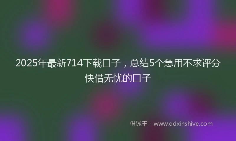 2025年最新714下载口子，总结5个急用不求评分快借无忧的口子