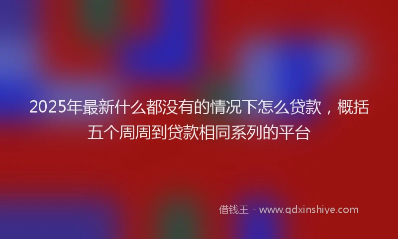 2025年最新什么都没有的情况下怎么贷款，概括五个周周到贷款相同系列的平台