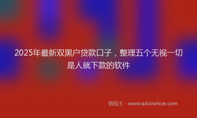 2025年最新双黑户贷款口子，整理五个无视一切是人就下款的软件