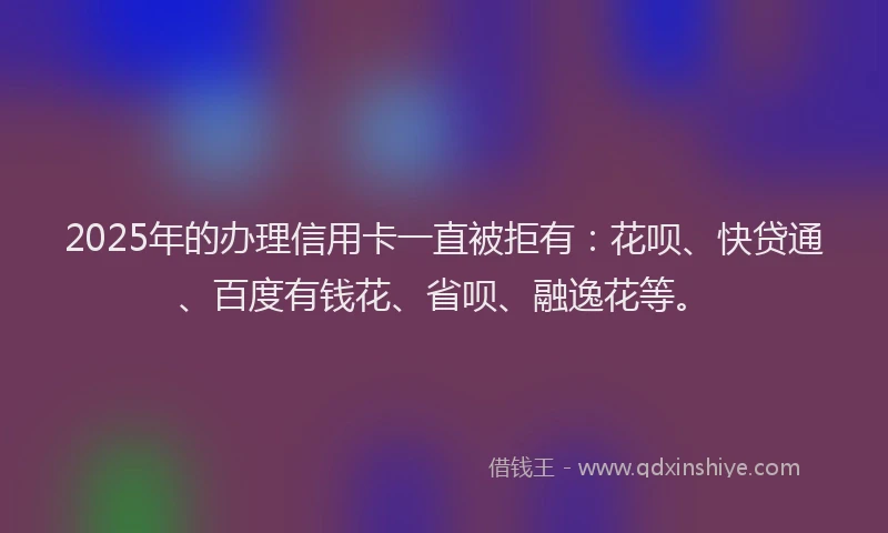 2025年的办理信用卡一直被拒有：花呗、快贷通、百度有钱花、省呗、融逸花等。