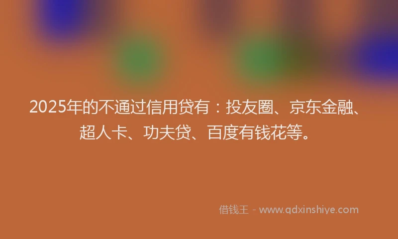 2025年的不通过信用贷有：投友圈、京东金融、超人卡、功夫贷、百度有钱花等。
