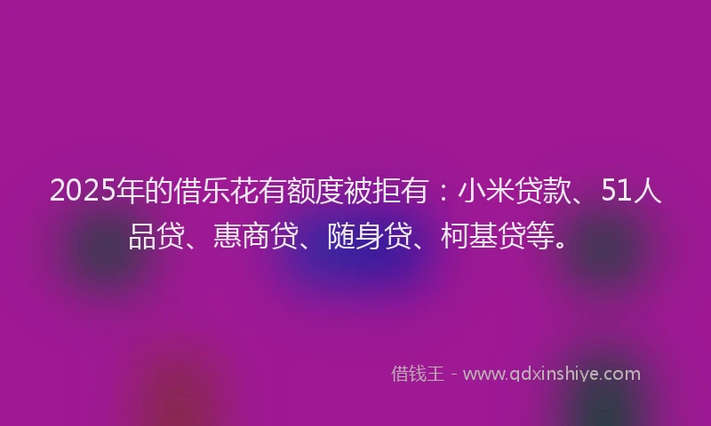 2025年的借乐花有额度被拒有：小米贷款、51人品贷、惠商贷、随身贷、柯基贷等。