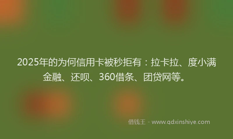 2025年的为何信用卡被秒拒有：拉卡拉、度小满金融、还呗、360借条、团贷网等。