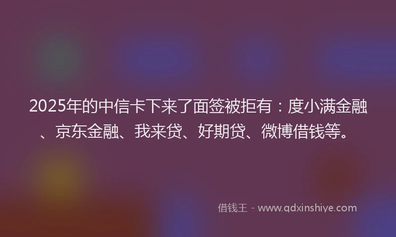 2025年的中信卡下来了面签被拒有：度小满金融、京东金融、我来贷、好期贷、微博借钱等。