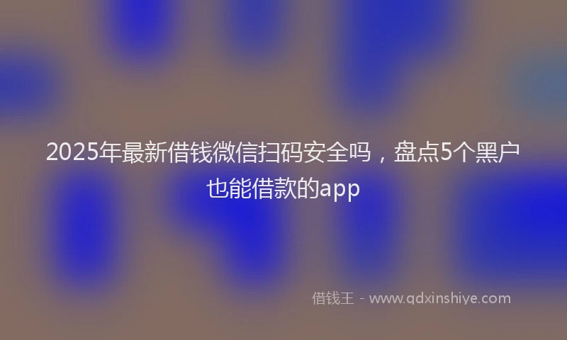 2025年最新借钱微信扫码安全吗，盘点5个黑户也能借款的app