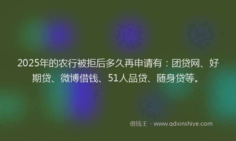 2025年的农行被拒后多久再申请有：团贷网、好期贷、微博借钱、51人品贷、随身贷等。