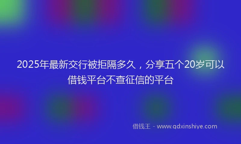2025年最新交行被拒隔多久，分享五个20岁可以借钱平台不查征信的平台