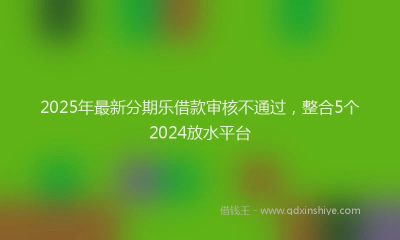 2025年最新分期乐借款审核不通过，整合5个2024放水平台