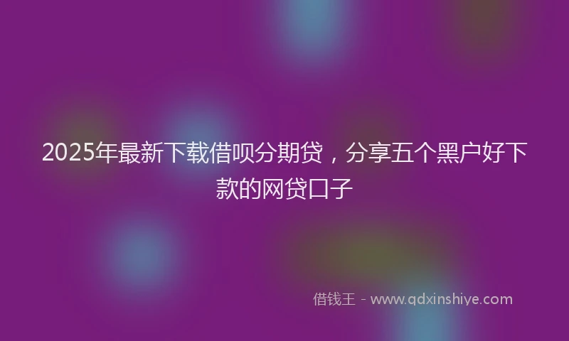 2025年最新下载借呗分期贷，分享五个黑户好下款的网贷口子